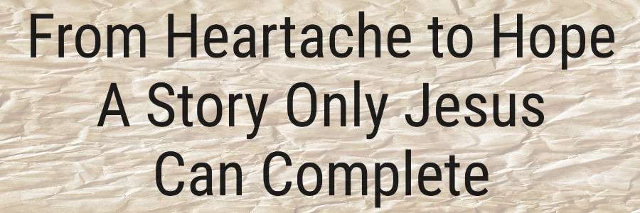 From Heartache to Hope - A Story Only Jesus Can Complete